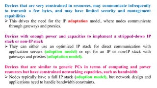 Devices that are very constrained in resources, may communicate infrequently
to transmit a few bytes, and may have limited security and management
capabilities
➢ This drives the need for the IP adaptation model, where nodes communicate
through gateways and proxies.
Devices with enough power and capacities to implement a stripped-down IP
stack or non-IP stack
➢ They can either use an optimized IP stack for direct communication with
application servers (adoption model) or opt for an IP or non-IP stack with
gateways and proxies (adaptation model).
Devices that are similar to generic PCs in terms of computing and power
resources but have constrained networking capacities, such as bandwidth
➢ Nodes typically have a full IP stack (adoption model), but network design and
applications need to handle bandwidth constraints.
 