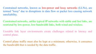 Constrained networks, known as low-power and lossy networks (LLNs), are
termed "lossy" due to disruptions in data flow or packet loss causing network
unreliability.
Constrained networks, unlike typical IP networks with stable and fast links, are
restricted by low-power, low-bandwidth links, both wired and wireless.
Unstable link layer environments create challenges related to latency and
control plane.
Control plane traffic must also be kept at a minimum; otherwise, it consumes
the bandwidth that is needed by the data traffic.
 