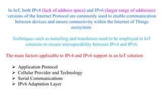 In IoT, both IPv4 (lack of address space) and IPv6 (larger range of addresses)
versions of the Internet Protocol are commonly used to enable communication
between devices and ensure connectivity within the Internet of Things
ecosystem.
Techniques such as tunneling and translation need to be employed in IoT
solutions to ensure interoperability between IPv4 and IPv6.
The main factors applicable to IPv4 and IPv6 support in an IoT solution:
➢ Application Protocol
➢ Cellular Provider and Technology
➢ Serial Communications
➢ IPv6 Adaptation Layer
 