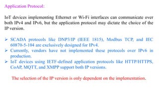 Application Protocol:
IoT devices implementing Ethernet or Wi-Fi interfaces can communicate over
both IPv4 and IPv6, but the application protocol may dictate the choice of the
IP version.
➢ SCADA protocols like DNP3/IP (IEEE 1815), Modbus TCP, and IEC
60870-5-104 are exclusively designed for IPv4.
➢ Currently, vendors have not implemented these protocols over IPv6 in
production.
➢ IoT devices using IETF-defined application protocols like HTTP/HTTPS,
CoAP, MQTT, and XMPP support both IP versions.
The selection of the IP version is only dependent on the implementation.
 