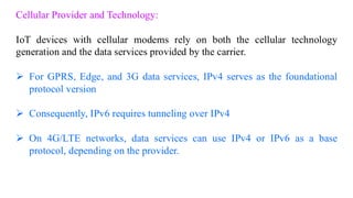 Cellular Provider and Technology:
IoT devices with cellular modems rely on both the cellular technology
generation and the data services provided by the carrier.
➢ For GPRS, Edge, and 3G data services, IPv4 serves as the foundational
protocol version
➢ Consequently, IPv6 requires tunneling over IPv4
➢ On 4G/LTE networks, data services can use IPv4 or IPv6 as a base
protocol, depending on the provider.
 
