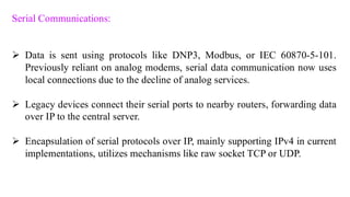 Serial Communications:
➢ Data is sent using protocols like DNP3, Modbus, or IEC 60870-5-101.
Previously reliant on analog modems, serial data communication now uses
local connections due to the decline of analog services.
➢ Legacy devices connect their serial ports to nearby routers, forwarding data
over IP to the central server.
➢ Encapsulation of serial protocols over IP, mainly supporting IPv4 in current
implementations, utilizes mechanisms like raw socket TCP or UDP.
 