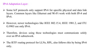 IPv6 Adaptation Layer:
➢ Some IoT protocols only support IPv6 for specific physical and data link
layers. Common layers like Ethernet and Wi-Fi work with both IPv4 and
IPv6.
➢ However, newer technologies like IEEE 802.15.4, IEEE 1901.2, and ITU
G.9903 use only IPv6.
➢ Therefore, devices using these technologies must communicate solely
over an IPv6 subnetwork.
➢ The IETF routing protocol for LLNs, RPL, also follows this by being IPv6
only.
 