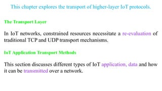 This chapter explores the transport of higher-layer IoT protocols.
The Transport Layer
In IoT networks, constrained resources necessitate a re-evaluation of
traditional TCP and UDP transport mechanisms.
IoT Application Transport Methods
This section discusses different types of IoT application, data and how
it can be transmitted over a network.
 