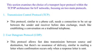 This section examines the choice of a transport layer protocol within the
TCP/IP architecture for IoT networks, focusing on two main protocols.
1. Transmission Control Protocol (TCP):
➢ This protocol, similar to a phone call, needs a connection to be set up
between the sender and receiver before data exchange, much like
establishing a conversation on a traditional telephone.
2. User Datagram Protocol (UDP):
➢ This protocol allows fast data transmission between source and
destination, but there's no assurance of delivery, similar to mailing a
letter where confirmation occurs only when a response letter is sent.
 