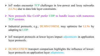 ➢ IoT nodes encounter TCP challenges in low-power and lossy networks
(LLNs) due to data link layer constraints.
➢ New protocols like CoAP prefer UDP to handle issues with numerous
TCP sessions.
➢ Industrial protocols, e.g., DLMS/COSEM, may optimize for LLNs by
adapting to UDP.
➢ IoT transport protocols at lower layers impact adjustments in application
layer protocols.
➢ DLMS/COSEM transport comparison highlights the influence of lower-
layer protocols on application layer adaptations.
 
