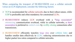 When comparing the transport of DLMS/COSEM over a cellular network
versus an LLN deployment, consider the following factors.
➢ TCP is recommended for cellular networks due to their robust nature, while
UDP is preferable and often mandatory for constrained LLNs.
➢ DLMS/COSEM reduces LLN overhead with a "long association"
minimizing communication overhead, while in cellular networks, a short
association is preferred to control costs by swiftly closing connections after
transmission.
➢ DLMS/COSEM efficiently transfers large data over cellular links and
handles smaller data effectively in LLNs, reducing retransmissions due to
higher packet loss ratios compared to cellular networks.
 