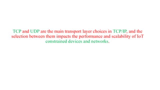 TCP and UDP are the main transport layer choices in TCP/IP, and the
selection between them impacts the performance and scalability of IoT
constrained devices and networks.
 