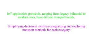 IoT application protocols, ranging from legacy industrial to
modern ones, have diverse transport needs.
Simplifying decisions involves categorizing and exploring
transport methods for each category.
 