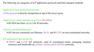 The following are categories of IoT application protocols and their transport methods
Application layer protocol not present:
➢Data payload is directly transported on top of the lower layers.
Supervisory control and data acquisition (SCADA):
➢SCADA has been adapted for IP networks.
Generic web-based protocols:
➢IoT devices commonly use Ethernet, Wi-Fi, and 4G/LTE on non-constrained networks.
IoT application layer protocols:
➢ MQTT and CoAP, IoT protocols, cater to constrained nodes, managing compute
resources and bandwidth on cellular, satellite, or 6LoWPAN networks.
 
