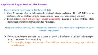 Application Layer Protocol Not Present
Class 0 send or receive only a few bytes of data.
➢ Class 0 devices skip a full network protocol stack, including IP, TCP, UDP, or an
application layer protocol, due to processing power, power constraints, and cost.
➢ These simple smart objects face severe constraints, making a robust protocol stack
impractical or impossible with limited resources.
Many constrained devices, like sensors and actuators, lack a standardized application layer
in their deployments.
➢ Non-standardization hampers the success of generic implementations for this transport
method in terms of interoperability.
➢ For example, temperature sensors from different manufacturers may report data in
varied formats.
 