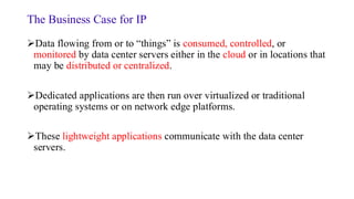 The Business Case for IP
➢Data flowing from or to “things” is consumed, controlled, or
monitored by data center servers either in the cloud or in locations that
may be distributed or centralized.
➢Dedicated applications are then run over virtualized or traditional
operating systems or on network edge platforms.
➢These lightweight applications communicate with the data center
servers.
 