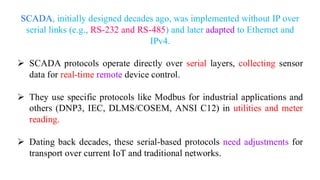 SCADA, initially designed decades ago, was implemented without IP over
serial links (e.g., RS-232 and RS-485) and later adapted to Ethernet and
IPv4.
➢ SCADA protocols operate directly over serial layers, collecting sensor
data for real-time remote device control.
➢ They use specific protocols like Modbus for industrial applications and
others (DNP3, IEC, DLMS/COSEM, ANSI C12) in utilities and meter
reading.
➢ Dating back decades, these serial-based protocols need adjustments for
transport over current IoT and traditional networks.
 