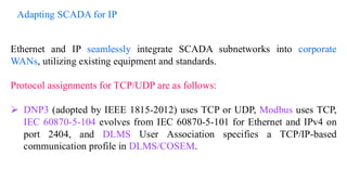 Ethernet and IP seamlessly integrate SCADA subnetworks into corporate
WANs, utilizing existing equipment and standards.
Protocol assignments for TCP/UDP are as follows:
➢ DNP3 (adopted by IEEE 1815-2012) uses TCP or UDP, Modbus uses TCP,
IEC 60870-5-104 evolves from IEC 60870-5-101 for Ethernet and IPv4 on
port 2404, and DLMS User Association specifies a TCP/IP-based
communication profile in DLMS/COSEM.
Adapting SCADA for IP
 
