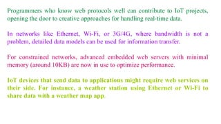 Programmers who know web protocols well can contribute to IoT projects,
opening the door to creative approaches for handling real-time data.
In networks like Ethernet, Wi-Fi, or 3G/4G, where bandwidth is not a
problem, detailed data models can be used for information transfer.
For constrained networks, advanced embedded web servers with minimal
memory (around 10KB) are now in use to optimize performance.
IoT devices that send data to applications might require web services on
their side. For instance, a weather station using Ethernet or Wi-Fi to
share data with a weather map app.
 