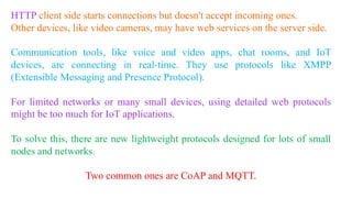 HTTP client side starts connections but doesn't accept incoming ones.
Other devices, like video cameras, may have web services on the server side.
Communication tools, like voice and video apps, chat rooms, and IoT
devices, are connecting in real-time. They use protocols like XMPP
(Extensible Messaging and Presence Protocol).
For limited networks or many small devices, using detailed web protocols
might be too much for IoT applications.
To solve this, there are new lightweight protocols designed for lots of small
nodes and networks.
Two common ones are CoAP and MQTT.
 
