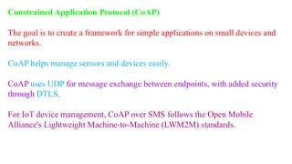 Constrained Application Protocol (CoAP)
The goal is to create a framework for simple applications on small devices and
networks.
CoAP helps manage sensors and devices easily.
CoAP uses UDP for message exchange between endpoints, with added security
through DTLS.
For IoT device management, CoAP over SMS follows the Open Mobile
Alliance's Lightweight Machine-to-Machine (LWM2M) standards.
 
