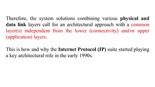Therefore, the system solutions combining various physical and
data link layers call for an architectural approach with a common
layer(s) independent from the lower (connectivity) and/or upper
(application) layers.
This is how and why the Internet Protocol (IP) suite started playing
a key architectural role in the early 1990s.
 