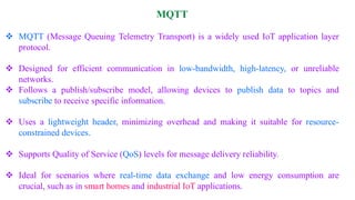 MQTT
❖ MQTT (Message Queuing Telemetry Transport) is a widely used IoT application layer
protocol.
❖ Designed for efficient communication in low-bandwidth, high-latency, or unreliable
networks.
❖ Follows a publish/subscribe model, allowing devices to publish data to topics and
subscribe to receive specific information.
❖ Uses a lightweight header, minimizing overhead and making it suitable for resource-
constrained devices.
❖ Supports Quality of Service (QoS) levels for message delivery reliability.
❖ Ideal for scenarios where real-time data exchange and low energy consumption are
crucial, such as in smart homes and industrial IoT applications.
 