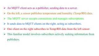 ➢ An MQTT client acts as a publisher, sending data to a server.
➢ On the left, a sensor publishes temperature and humidity (Temp/RH) data.
➢ The MQTT server accepts connections and manages subscriptions.
➢ It sends data to MQTT clients on the right, acting as subscribers.
➢ One client on the right subscribes to Temp/RH data from the left sensor.
➢ This familiar model involves subscribers actively seeking information from
publishers.
 