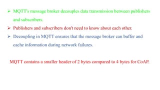 ➢ MQTT's message broker decouples data transmission between publishers
and subscribers.
➢ Publishers and subscribers don't need to know about each other.
➢ Decoupling in MQTT ensures that the message broker can buffer and
cache information during network failures.
MQTT contains a smaller header of 2 bytes compared to 4 bytes for CoAP.
 