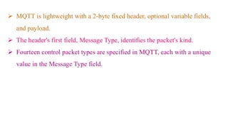 ➢ MQTT is lightweight with a 2-byte fixed header, optional variable fields,
and payload.
➢ The header's first field, Message Type, identifies the packet's kind.
➢ Fourteen control packet types are specified in MQTT, each with a unique
value in the Message Type field.
 