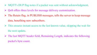 ➢ MQTT's DUP flag notes if a packet was sent without acknowledgment.
➢ QoS offers three levels for message delivery customization.
➢ The Retain flag, in PUBLISH messages, tells the server to keep message
data, benefiting new subscribers.
➢ This ensures instant access to the last known value, skipping the wait for
the next update.
➢ The last MQTT header field, Remaining Length, indicates the following
packet's byte count.
 