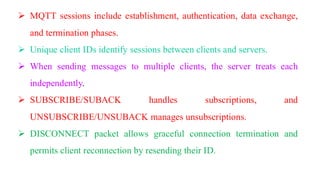 ➢ MQTT sessions include establishment, authentication, data exchange,
and termination phases.
➢ Unique client IDs identify sessions between clients and servers.
➢ When sending messages to multiple clients, the server treats each
independently.
➢ SUBSCRIBE/SUBACK handles subscriptions, and
UNSUBSCRIBE/UNSUBACK manages unsubscriptions.
➢ DISCONNECT packet allows graceful connection termination and
permits client reconnection by resending their ID.
 