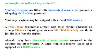 An Introduction to Data Analytics for IoT:
Modern jet engines are fitted with thousands of sensors that generate a
whopping 10GB of data persecond.
Modern jet engines, may be equipped with a round 5000 sensors.
A twin engine commercial aircraft with these engines operating on
average 8 hours a day will generate over 500 TB of data daily, and this is
just the data from the engines!
Aircraft today have thousands of other sensors connected to the
airframe and other systems. A single wing of a modern jumbo jet is
equipped with 10,000 sensors.
 