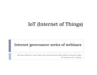 IoT (Internet of Things)

Internet governance series of webinars
Ms Desiree Miloshevic, Senior Public Policy and International Affairs Advisor in Europe for Afilias
28th November 2013 – Webinar

 
