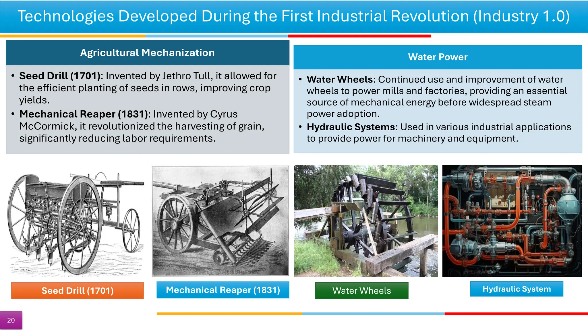 Technologies Developed During the First Industrial Revolution (Industry 1.0)
20
Agricultural Mechanization
• Seed Drill (1701): Invented by Jethro Tull, it allowed for
the efficient planting of seeds in rows, improving crop
yields.
• Mechanical Reaper (1831): Invented by Cyrus
McCormick, it revolutionized the harvesting of grain,
significantly reducing labor requirements.
Water Power
• Water Wheels: Continued use and improvement of water
wheels to power mills and factories, providing an essential
source of mechanical energy before widespread steam
power adoption.
• Hydraulic Systems: Used in various industrial applications
to provide power for machinery and equipment.
Seed Drill (1701) Water Wheels Hydraulic System
Mechanical Reaper (1831)
 