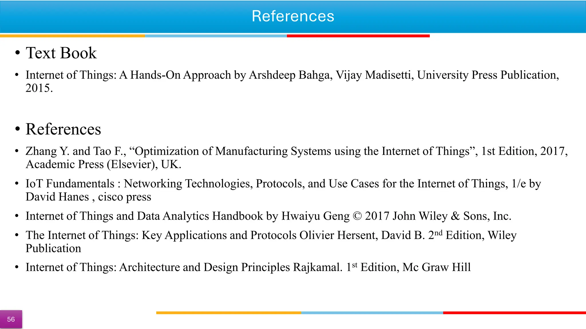 References
• Text Book
• Internet of Things: A Hands-On Approach by Arshdeep Bahga, Vijay Madisetti, University Press Publication,
2015.
• References
• Zhang Y. and Tao F., “Optimization of Manufacturing Systems using the Internet of Things”, 1st Edition, 2017,
Academic Press (Elsevier), UK.
• IoT Fundamentals : Networking Technologies, Protocols, and Use Cases for the Internet of Things, 1/e by
David Hanes , cisco press
• Internet of Things and Data Analytics Handbook by Hwaiyu Geng © 2017 John Wiley & Sons, Inc.
• The Internet of Things: Key Applications and Protocols Olivier Hersent, David B. 2nd Edition, Wiley
Publication
• Internet of Things: Architecture and Design Principles Rajkamal. 1st Edition, Mc Graw Hill
56
 
