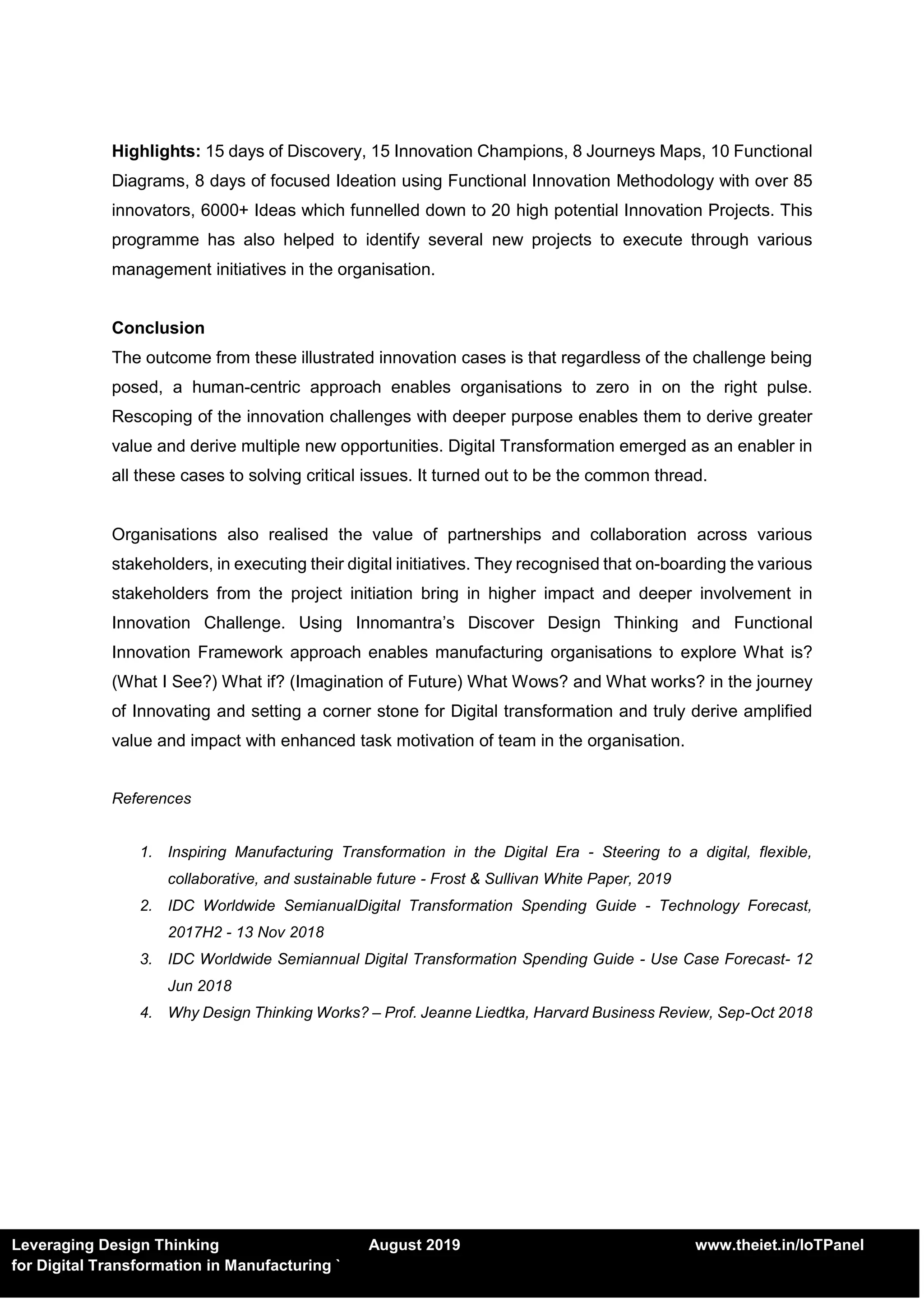 Leveraging Design Thinking August 2019 www.theiet.in/IoTPanel
for Digital Transformation in Manufacturing `
Highlights: 15 days of Discovery, 15 Innovation Champions, 8 Journeys Maps, 10 Functional
Diagrams, 8 days of focused Ideation using Functional Innovation Methodology with over 85
innovators, 6000+ Ideas which funnelled down to 20 high potential Innovation Projects. This
programme has also helped to identify several new projects to execute through various
management initiatives in the organisation.
Conclusion
The outcome from these illustrated innovation cases is that regardless of the challenge being
posed, a human-centric approach enables organisations to zero in on the right pulse.
Rescoping of the innovation challenges with deeper purpose enables them to derive greater
value and derive multiple new opportunities. Digital Transformation emerged as an enabler in
all these cases to solving critical issues. It turned out to be the common thread.
Organisations also realised the value of partnerships and collaboration across various
stakeholders, in executing their digital initiatives. They recognised that on-boarding the various
stakeholders from the project initiation bring in higher impact and deeper involvement in
Innovation Challenge. Using Innomantra’s Discover Design Thinking and Functional
Innovation Framework approach enables manufacturing organisations to explore What is?
(What I See?) What if? (Imagination of Future) What Wows? and What works? in the journey
of Innovating and setting a corner stone for Digital transformation and truly derive amplified
value and impact with enhanced task motivation of team in the organisation.
References
1. Inspiring Manufacturing Transformation in the Digital Era - Steering to a digital, flexible,
collaborative, and sustainable future - Frost & Sullivan White Paper, 2019
2. IDC Worldwide SemianualDigital Transformation Spending Guide - Technology Forecast,
2017H2 - 13 Nov 2018
3. IDC Worldwide Semiannual Digital Transformation Spending Guide - Use Case Forecast- 12
Jun 2018
4. Why Design Thinking Works? – Prof. Jeanne Liedtka, Harvard Business Review, Sep-Oct 2018
 
