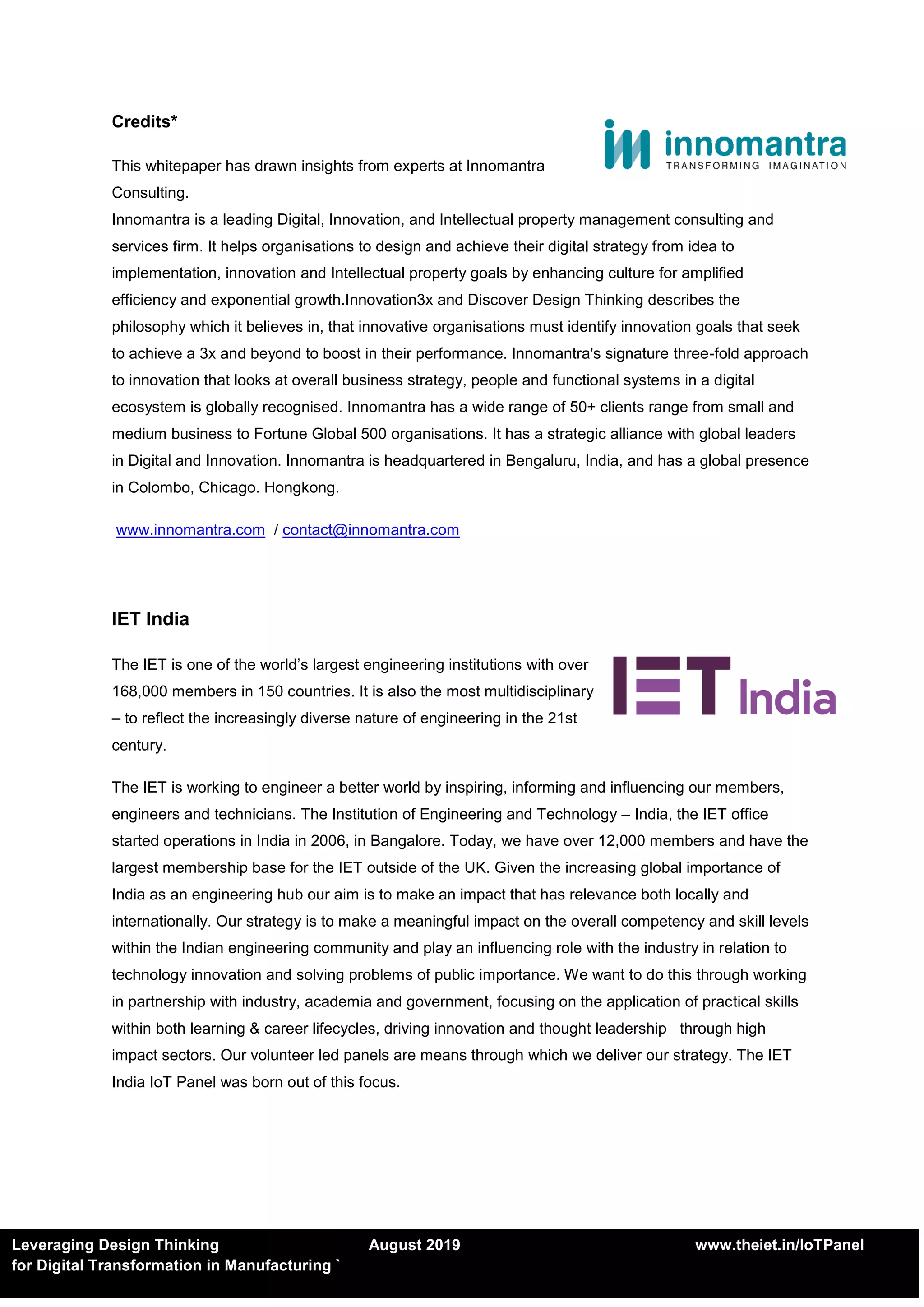 Leveraging Design Thinking August 2019 www.theiet.in/IoTPanel
for Digital Transformation in Manufacturing `
Credits*
This whitepaper has drawn insights from experts at Innomantra
Consulting.
Innomantra is a leading Digital, Innovation, and Intellectual property management consulting and
services firm. It helps organisations to design and achieve their digital strategy from idea to
implementation, innovation and Intellectual property goals by enhancing culture for amplified
efficiency and exponential growth.Innovation3x and Discover Design Thinking describes the
philosophy which it believes in, that innovative organisations must identify innovation goals that seek
to achieve a 3x and beyond to boost in their performance. Innomantra's signature three-fold approach
to innovation that looks at overall business strategy, people and functional systems in a digital
ecosystem is globally recognised. Innomantra has a wide range of 50+ clients range from small and
medium business to Fortune Global 500 organisations. It has a strategic alliance with global leaders
in Digital and Innovation. Innomantra is headquartered in Bengaluru, India, and has a global presence
in Colombo, Chicago. Hongkong.
www.innomantra.com / contact@innomantra.com
IET India
The IET is one of the world’s largest engineering institutions with over
168,000 members in 150 countries. It is also the most multidisciplinary
– to reflect the increasingly diverse nature of engineering in the 21st
century.
The IET is working to engineer a better world by inspiring, informing and influencing our members,
engineers and technicians. The Institution of Engineering and Technology – India, the IET office
started operations in India in 2006, in Bangalore. Today, we have over 12,000 members and have the
largest membership base for the IET outside of the UK. Given the increasing global importance of
India as an engineering hub our aim is to make an impact that has relevance both locally and
internationally. Our strategy is to make a meaningful impact on the overall competency and skill levels
within the Indian engineering community and play an influencing role with the industry in relation to
technology innovation and solving problems of public importance. We want to do this through working
in partnership with industry, academia and government, focusing on the application of practical skills
within both learning & career lifecycles, driving innovation and thought leadership through high
impact sectors. Our volunteer led panels are means through which we deliver our strategy. The IET
India IoT Panel was born out of this focus.
 