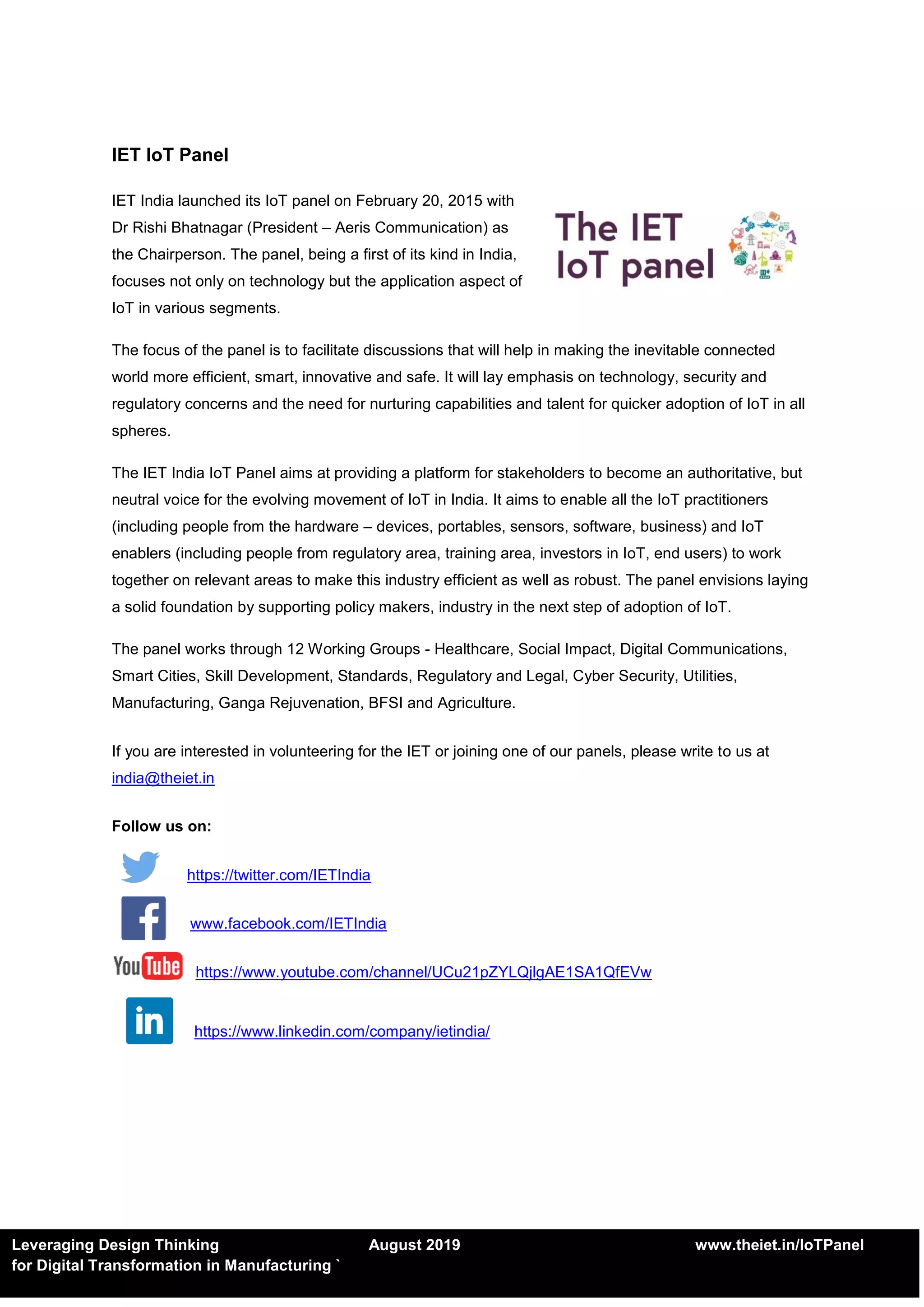 Leveraging Design Thinking August 2019 www.theiet.in/IoTPanel
for Digital Transformation in Manufacturing `
IET IoT Panel
IET India launched its IoT panel on February 20, 2015 with
Dr Rishi Bhatnagar (President – Aeris Communication) as
the Chairperson. The panel, being a first of its kind in India,
focuses not only on technology but the application aspect of
IoT in various segments.
The focus of the panel is to facilitate discussions that will help in making the inevitable connected
world more efficient, smart, innovative and safe. It will lay emphasis on technology, security and
regulatory concerns and the need for nurturing capabilities and talent for quicker adoption of IoT in all
spheres.
The IET India IoT Panel aims at providing a platform for stakeholders to become an authoritative, but
neutral voice for the evolving movement of IoT in India. It aims to enable all the IoT practitioners
(including people from the hardware – devices, portables, sensors, software, business) and IoT
enablers (including people from regulatory area, training area, investors in IoT, end users) to work
together on relevant areas to make this industry efficient as well as robust. The panel envisions laying
a solid foundation by supporting policy makers, industry in the next step of adoption of IoT.
The panel works through 12 Working Groups - Healthcare, Social Impact, Digital Communications,
Smart Cities, Skill Development, Standards, Regulatory and Legal, Cyber Security, Utilities,
Manufacturing, Ganga Rejuvenation, BFSI and Agriculture.
If you are interested in volunteering for the IET or joining one of our panels, please write to us at
india@theiet.in
Follow us on:
https://twitter.com/IETIndia
www.facebook.com/IETIndia
https://www.youtube.com/channel/UCu21pZYLQjlgAE1SA1QfEVw
https://www.linkedin.com/company/ietindia/
 