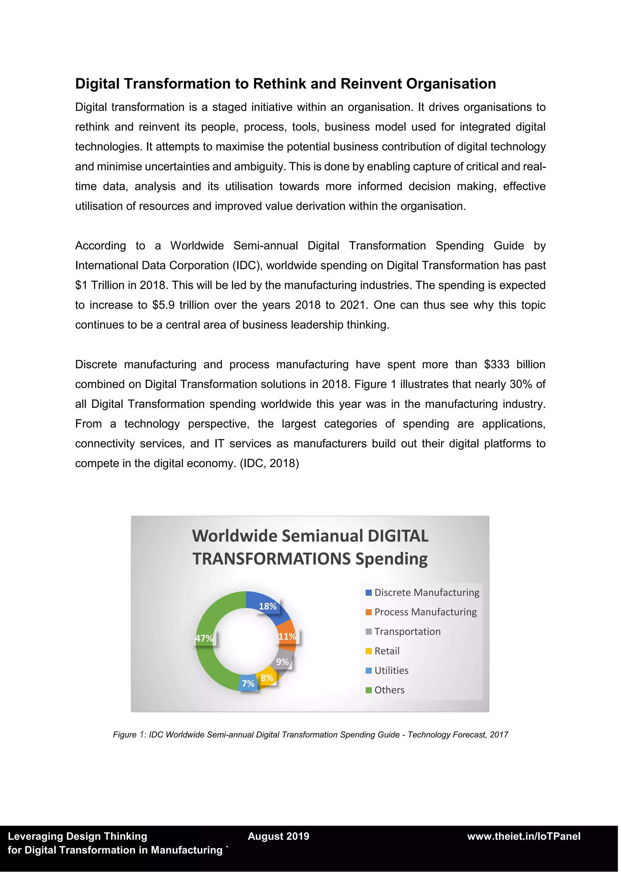 Leveraging Design Thinking August 2019 www.theiet.in/IoTPanel
for Digital Transformation in Manufacturing `
Digital Transformation to Rethink and Reinvent Organisation
Digital transformation is a staged initiative within an organisation. It drives organisations to
rethink and reinvent its people, process, tools, business model used for integrated digital
technologies. It attempts to maximise the potential business contribution of digital technology
and minimise uncertainties and ambiguity. This is done by enabling capture of critical and real-
time data, analysis and its utilisation towards more informed decision making, effective
utilisation of resources and improved value derivation within the organisation.
According to a Worldwide Semi-annual Digital Transformation Spending Guide by
International Data Corporation (IDC), worldwide spending on Digital Transformation has past
$1 Trillion in 2018. This will be led by the manufacturing industries. The spending is expected
to increase to $5.9 trillion over the years 2018 to 2021. One can thus see why this topic
continues to be a central area of business leadership thinking.
Discrete manufacturing and process manufacturing have spent more than $333 billion
combined on Digital Transformation solutions in 2018. Figure 1 illustrates that nearly 30% of
all Digital Transformation spending worldwide this year was in the manufacturing industry.
From a technology perspective, the largest categories of spending are applications,
connectivity services, and IT services as manufacturers build out their digital platforms to
compete in the digital economy. (IDC, 2018)
Figure 1: IDC Worldwide Semi-annual Digital Transformation Spending Guide - Technology Forecast, 2017
18%
11%
9%
8%
7%
47%
Worldwide Semianual DIGITAL
TRANSFORMATIONS Spending
Discrete Manufacturing
Process Manufacturing
Transportation
Retail
Utilities
Others
 