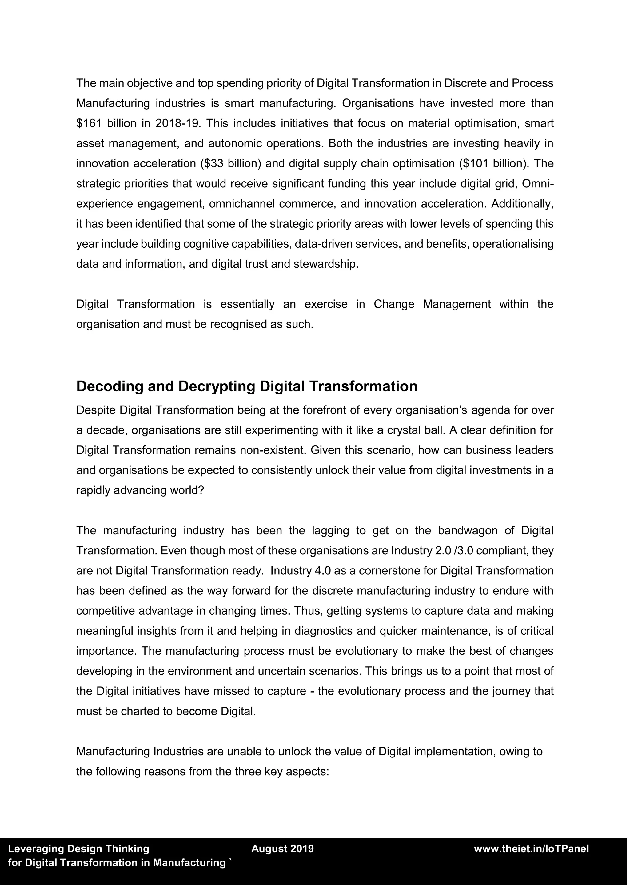 Leveraging Design Thinking August 2019 www.theiet.in/IoTPanel
for Digital Transformation in Manufacturing `
The main objective and top spending priority of Digital Transformation in Discrete and Process
Manufacturing industries is smart manufacturing. Organisations have invested more than
$161 billion in 2018-19. This includes initiatives that focus on material optimisation, smart
asset management, and autonomic operations. Both the industries are investing heavily in
innovation acceleration ($33 billion) and digital supply chain optimisation ($101 billion). The
strategic priorities that would receive significant funding this year include digital grid, Omni-
experience engagement, omnichannel commerce, and innovation acceleration. Additionally,
it has been identified that some of the strategic priority areas with lower levels of spending this
year include building cognitive capabilities, data-driven services, and benefits, operationalising
data and information, and digital trust and stewardship.
Digital Transformation is essentially an exercise in Change Management within the
organisation and must be recognised as such.
Decoding and Decrypting Digital Transformation
Despite Digital Transformation being at the forefront of every organisation’s agenda for over
a decade, organisations are still experimenting with it like a crystal ball. A clear definition for
Digital Transformation remains non-existent. Given this scenario, how can business leaders
and organisations be expected to consistently unlock their value from digital investments in a
rapidly advancing world?
The manufacturing industry has been the lagging to get on the bandwagon of Digital
Transformation. Even though most of these organisations are Industry 2.0 /3.0 compliant, they
are not Digital Transformation ready. Industry 4.0 as a cornerstone for Digital Transformation
has been defined as the way forward for the discrete manufacturing industry to endure with
competitive advantage in changing times. Thus, getting systems to capture data and making
meaningful insights from it and helping in diagnostics and quicker maintenance, is of critical
importance. The manufacturing process must be evolutionary to make the best of changes
developing in the environment and uncertain scenarios. This brings us to a point that most of
the Digital initiatives have missed to capture - the evolutionary process and the journey that
must be charted to become Digital.
Manufacturing Industries are unable to unlock the value of Digital implementation, owing to
the following reasons from the three key aspects:
 