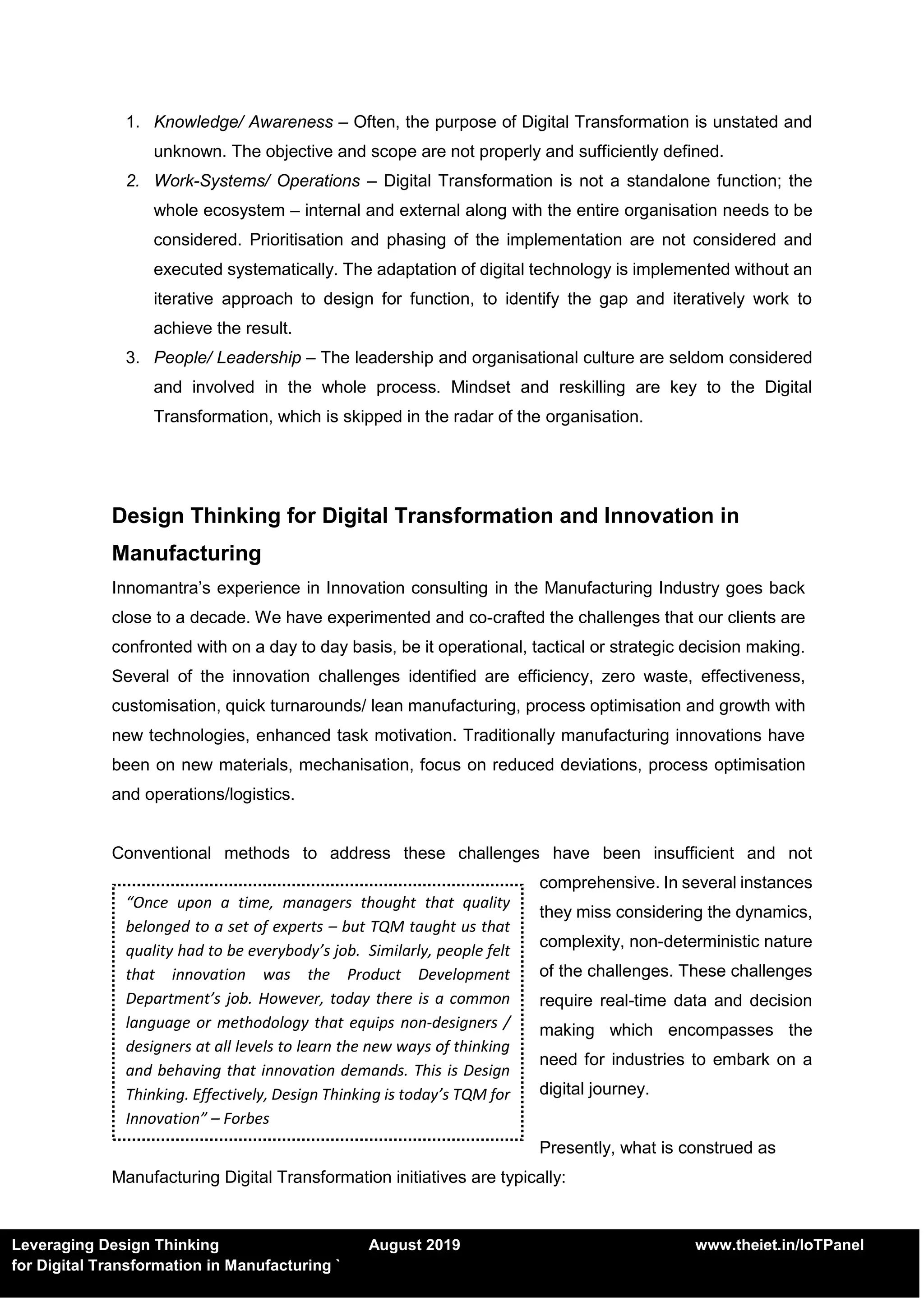 Leveraging Design Thinking August 2019 www.theiet.in/IoTPanel
for Digital Transformation in Manufacturing `
1. Knowledge/ Awareness – Often, the purpose of Digital Transformation is unstated and
unknown. The objective and scope are not properly and sufficiently defined.
2. Work-Systems/ Operations – Digital Transformation is not a standalone function; the
whole ecosystem – internal and external along with the entire organisation needs to be
considered. Prioritisation and phasing of the implementation are not considered and
executed systematically. The adaptation of digital technology is implemented without an
iterative approach to design for function, to identify the gap and iteratively work to
achieve the result.
3. People/ Leadership – The leadership and organisational culture are seldom considered
and involved in the whole process. Mindset and reskilling are key to the Digital
Transformation, which is skipped in the radar of the organisation.
Design Thinking for Digital Transformation and Innovation in
Manufacturing
Innomantra’s experience in Innovation consulting in the Manufacturing Industry goes back
close to a decade. We have experimented and co-crafted the challenges that our clients are
confronted with on a day to day basis, be it operational, tactical or strategic decision making.
Several of the innovation challenges identified are efficiency, zero waste, effectiveness,
customisation, quick turnarounds/ lean manufacturing, process optimisation and growth with
new technologies, enhanced task motivation. Traditionally manufacturing innovations have
been on new materials, mechanisation, focus on reduced deviations, process optimisation
and operations/logistics.
Conventional methods to address these challenges have been insufficient and not
comprehensive. In several instances
they miss considering the dynamics,
complexity, non-deterministic nature
of the challenges. These challenges
require real-time data and decision
making which encompasses the
need for industries to embark on a
digital journey.
Presently, what is construed as
Manufacturing Digital Transformation initiatives are typically:
“Once upon a time, managers thought that quality
belonged to a set of experts – but TQM taught us that
quality had to be everybody’s job. Similarly, people felt
that innovation was the Product Development
Department’s job. However, today there is a common
language or methodology that equips non-designers /
designers at all levels to learn the new ways of thinking
and behaving that innovation demands. This is Design
Thinking. Effectively, Design Thinking is today’s TQM for
Innovation” – Forbes
 