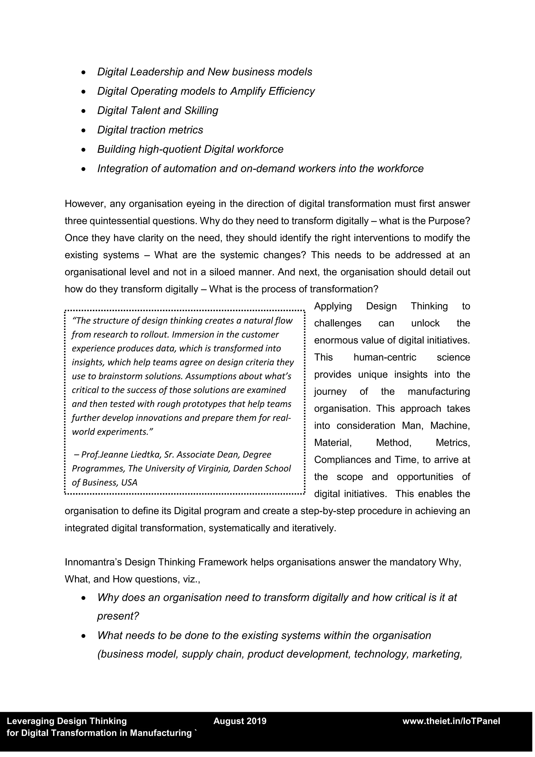 Leveraging Design Thinking August 2019 www.theiet.in/IoTPanel
for Digital Transformation in Manufacturing `
 Digital Leadership and New business models
 Digital Operating models to Amplify Efficiency
 Digital Talent and Skilling
 Digital traction metrics
 Building high-quotient Digital workforce
 Integration of automation and on-demand workers into the workforce
However, any organisation eyeing in the direction of digital transformation must first answer
three quintessential questions. Why do they need to transform digitally – what is the Purpose?
Once they have clarity on the need, they should identify the right interventions to modify the
existing systems – What are the systemic changes? This needs to be addressed at an
organisational level and not in a siloed manner. And next, the organisation should detail out
how do they transform digitally – What is the process of transformation?
Applying Design Thinking to
challenges can unlock the
enormous value of digital initiatives.
This human-centric science
provides unique insights into the
journey of the manufacturing
organisation. This approach takes
into consideration Man, Machine,
Material, Method, Metrics,
Compliances and Time, to arrive at
the scope and opportunities of
digital initiatives. This enables the
organisation to define its Digital program and create a step-by-step procedure in achieving an
integrated digital transformation, systematically and iteratively.
Innomantra’s Design Thinking Framework helps organisations answer the mandatory Why,
What, and How questions, viz.,
 Why does an organisation need to transform digitally and how critical is it at
present?
 What needs to be done to the existing systems within the organisation
(business model, supply chain, product development, technology, marketing,
“The structure of design thinking creates a natural flow
from research to rollout. Immersion in the customer
experience produces data, which is transformed into
insights, which help teams agree on design criteria they
use to brainstorm solutions. Assumptions about what’s
critical to the success of those solutions are examined
and then tested with rough prototypes that help teams
further develop innovations and prepare them for real-
world experiments.”
– Prof.Jeanne Liedtka, Sr. Associate Dean, Degree
Programmes, The University of Virginia, Darden School
of Business, USA
 