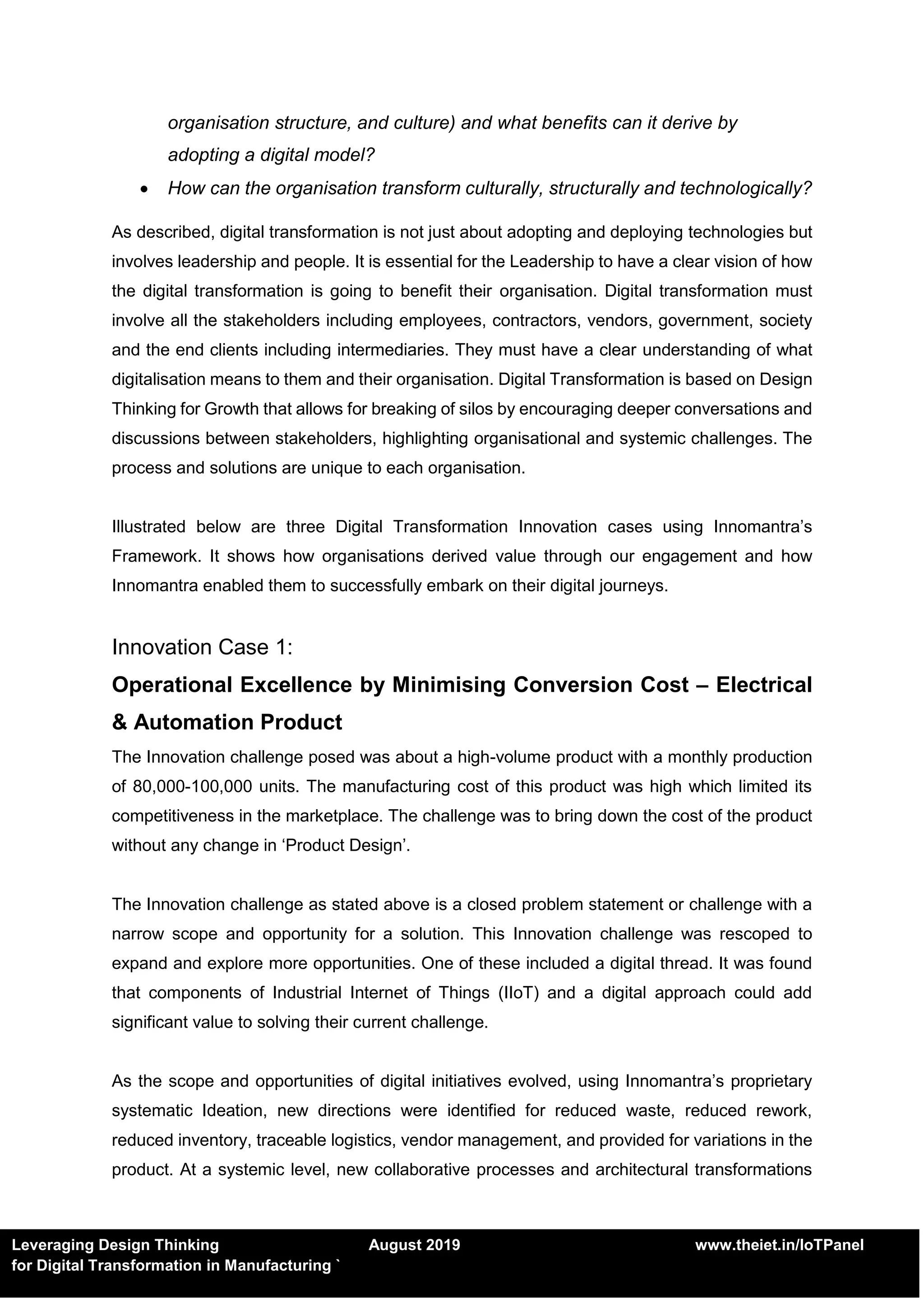 Leveraging Design Thinking August 2019 www.theiet.in/IoTPanel
for Digital Transformation in Manufacturing `
organisation structure, and culture) and what benefits can it derive by
adopting a digital model?
 How can the organisation transform culturally, structurally and technologically?
As described, digital transformation is not just about adopting and deploying technologies but
involves leadership and people. It is essential for the Leadership to have a clear vision of how
the digital transformation is going to benefit their organisation. Digital transformation must
involve all the stakeholders including employees, contractors, vendors, government, society
and the end clients including intermediaries. They must have a clear understanding of what
digitalisation means to them and their organisation. Digital Transformation is based on Design
Thinking for Growth that allows for breaking of silos by encouraging deeper conversations and
discussions between stakeholders, highlighting organisational and systemic challenges. The
process and solutions are unique to each organisation.
Illustrated below are three Digital Transformation Innovation cases using Innomantra’s
Framework. It shows how organisations derived value through our engagement and how
Innomantra enabled them to successfully embark on their digital journeys.
Innovation Case 1:
Operational Excellence by Minimising Conversion Cost – Electrical
& Automation Product
The Innovation challenge posed was about a high-volume product with a monthly production
of 80,000-100,000 units. The manufacturing cost of this product was high which limited its
competitiveness in the marketplace. The challenge was to bring down the cost of the product
without any change in ‘Product Design’.
The Innovation challenge as stated above is a closed problem statement or challenge with a
narrow scope and opportunity for a solution. This Innovation challenge was rescoped to
expand and explore more opportunities. One of these included a digital thread. It was found
that components of Industrial Internet of Things (IIoT) and a digital approach could add
significant value to solving their current challenge.
As the scope and opportunities of digital initiatives evolved, using Innomantra’s proprietary
systematic Ideation, new directions were identified for reduced waste, reduced rework,
reduced inventory, traceable logistics, vendor management, and provided for variations in the
product. At a systemic level, new collaborative processes and architectural transformations
 