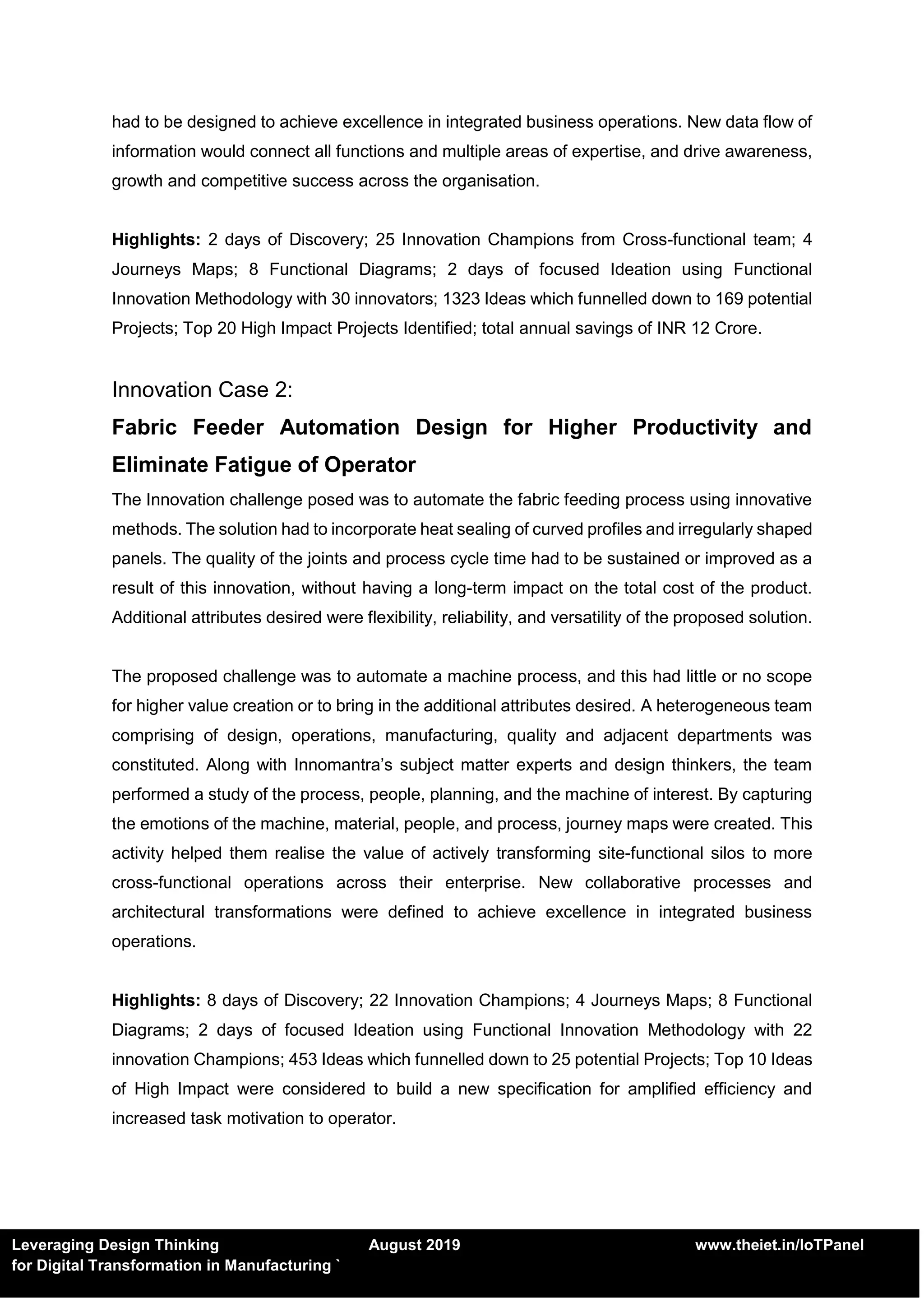 Leveraging Design Thinking August 2019 www.theiet.in/IoTPanel
for Digital Transformation in Manufacturing `
had to be designed to achieve excellence in integrated business operations. New data flow of
information would connect all functions and multiple areas of expertise, and drive awareness,
growth and competitive success across the organisation.
Highlights: 2 days of Discovery; 25 Innovation Champions from Cross-functional team; 4
Journeys Maps; 8 Functional Diagrams; 2 days of focused Ideation using Functional
Innovation Methodology with 30 innovators; 1323 Ideas which funnelled down to 169 potential
Projects; Top 20 High Impact Projects Identified; total annual savings of INR 12 Crore.
Innovation Case 2:
Fabric Feeder Automation Design for Higher Productivity and
Eliminate Fatigue of Operator
The Innovation challenge posed was to automate the fabric feeding process using innovative
methods. The solution had to incorporate heat sealing of curved profiles and irregularly shaped
panels. The quality of the joints and process cycle time had to be sustained or improved as a
result of this innovation, without having a long-term impact on the total cost of the product.
Additional attributes desired were flexibility, reliability, and versatility of the proposed solution.
The proposed challenge was to automate a machine process, and this had little or no scope
for higher value creation or to bring in the additional attributes desired. A heterogeneous team
comprising of design, operations, manufacturing, quality and adjacent departments was
constituted. Along with Innomantra’s subject matter experts and design thinkers, the team
performed a study of the process, people, planning, and the machine of interest. By capturing
the emotions of the machine, material, people, and process, journey maps were created. This
activity helped them realise the value of actively transforming site-functional silos to more
cross-functional operations across their enterprise. New collaborative processes and
architectural transformations were defined to achieve excellence in integrated business
operations.
Highlights: 8 days of Discovery; 22 Innovation Champions; 4 Journeys Maps; 8 Functional
Diagrams; 2 days of focused Ideation using Functional Innovation Methodology with 22
innovation Champions; 453 Ideas which funnelled down to 25 potential Projects; Top 10 Ideas
of High Impact were considered to build a new specification for amplified efficiency and
increased task motivation to operator.
 