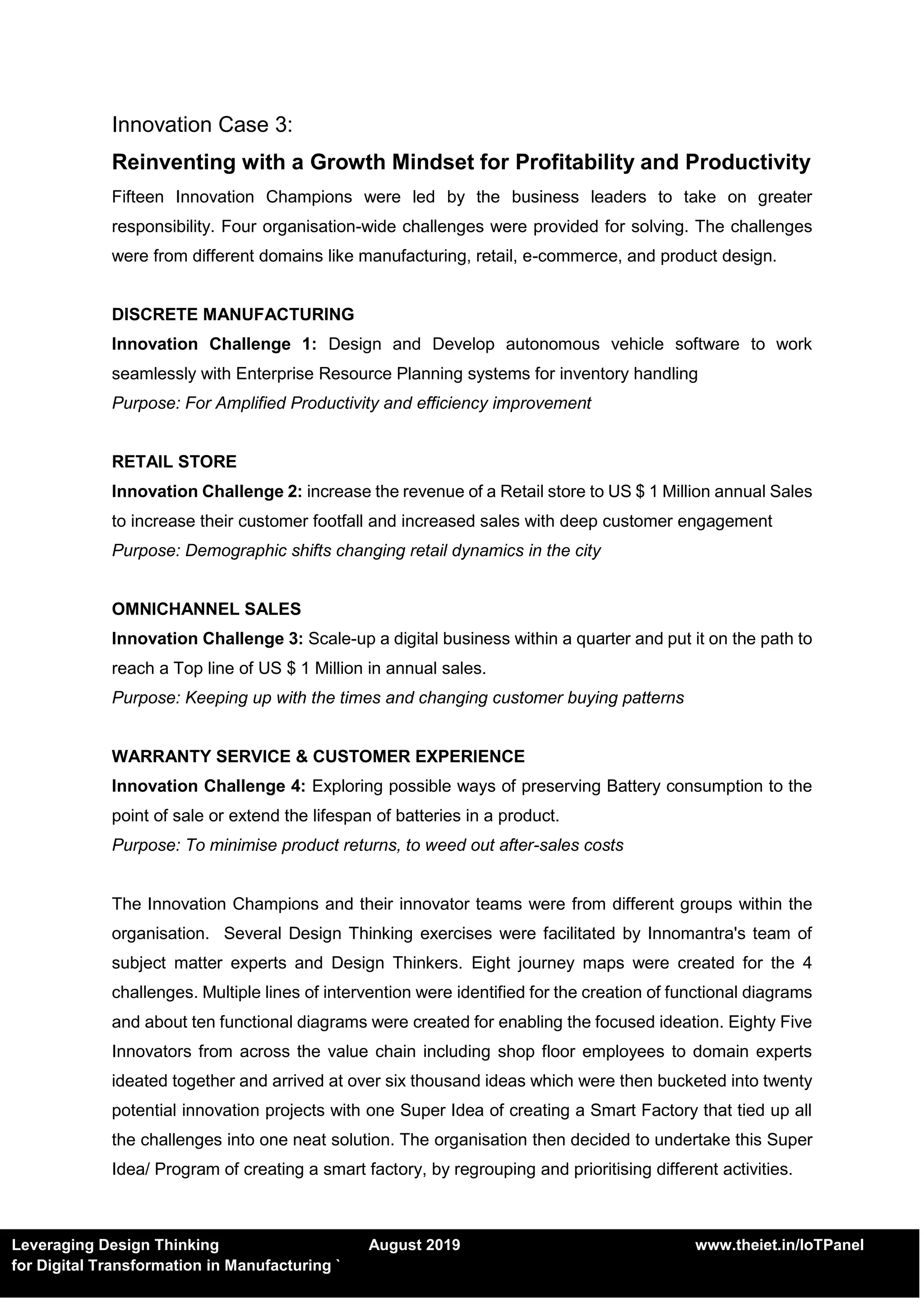 Leveraging Design Thinking August 2019 www.theiet.in/IoTPanel
for Digital Transformation in Manufacturing `
Innovation Case 3:
Reinventing with a Growth Mindset for Profitability and Productivity
Fifteen Innovation Champions were led by the business leaders to take on greater
responsibility. Four organisation-wide challenges were provided for solving. The challenges
were from different domains like manufacturing, retail, e-commerce, and product design.
DISCRETE MANUFACTURING
Innovation Challenge 1: Design and Develop autonomous vehicle software to work
seamlessly with Enterprise Resource Planning systems for inventory handling
Purpose: For Amplified Productivity and efficiency improvement
RETAIL STORE
Innovation Challenge 2: increase the revenue of a Retail store to US $ 1 Million annual Sales
to increase their customer footfall and increased sales with deep customer engagement
Purpose: Demographic shifts changing retail dynamics in the city
OMNICHANNEL SALES
Innovation Challenge 3: Scale-up a digital business within a quarter and put it on the path to
reach a Top line of US $ 1 Million in annual sales.
Purpose: Keeping up with the times and changing customer buying patterns
WARRANTY SERVICE & CUSTOMER EXPERIENCE
Innovation Challenge 4: Exploring possible ways of preserving Battery consumption to the
point of sale or extend the lifespan of batteries in a product.
Purpose: To minimise product returns, to weed out after-sales costs
The Innovation Champions and their innovator teams were from different groups within the
organisation. Several Design Thinking exercises were facilitated by Innomantra's team of
subject matter experts and Design Thinkers. Eight journey maps were created for the 4
challenges. Multiple lines of intervention were identified for the creation of functional diagrams
and about ten functional diagrams were created for enabling the focused ideation. Eighty Five
Innovators from across the value chain including shop floor employees to domain experts
ideated together and arrived at over six thousand ideas which were then bucketed into twenty
potential innovation projects with one Super Idea of creating a Smart Factory that tied up all
the challenges into one neat solution. The organisation then decided to undertake this Super
Idea/ Program of creating a smart factory, by regrouping and prioritising different activities.
 