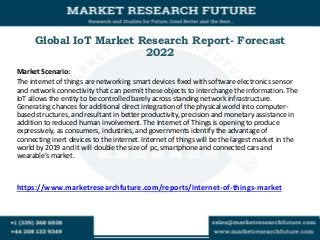 Global IoT Market Research Report- Forecast
2022
Market Scenario:
The internet of things are networking smart devices fixed with software electronics sensor
and network connectivity that can permit these objects to interchange the information. The
IoT allows the entity to be controlled barely across standing network infrastructure.
Generating chances for additional direct integration of the physical world into computer-
based structures, and resultant in better productivity, precision and monetary assistance in
addition to reduced human involvement. The Internet of Things is opening to produce
expressively, as consumers, industries, and governments identify the advantage of
connecting inert devices to the internet. Internet of things will be the largest market in the
world by 2019 and it will double the size of pc, smartphone and connected cars and
wearable’s market.
https://www.marketresearchfuture.com/reports/internet-of-things-market
 