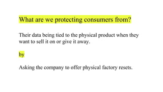 What are we protecting consumers from?
Their data being tied to the physical product when they
want to sell it on or give it away.
by
Asking the company to offer physical factory resets.
 