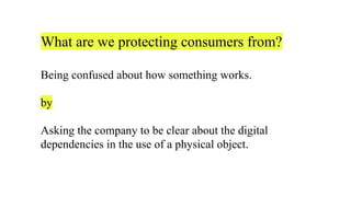 What are we protecting consumers from?
Being confused about how something works.
by
Asking the company to be clear about the digital
dependencies in the use of a physical object.
 