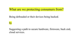 What are we protecting consumers from?
Being defrauded or their devices being hacked.
by
Suggesting a path to secure hardware, firmware, back end,
cloud services.
 