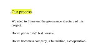 Our process
We need to figure out the governance structure of this
project.
Do we partner with test houses?
Do we become a company, a foundation, a cooperative?
 