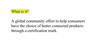 What is it?
A global community effort to help consumers
have the choice of better connected products
through a certification mark.
 
