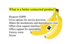 What is a better connected product?
Respects GDPR
Gives options for service provision
Makes the mechanisms and dependencies clear
Offers clear support timelines
Offers support for repairability
Factory resets
Secure
 