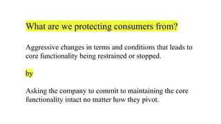 What are we protecting consumers from?
Aggressive changes in terms and conditions that leads to
core functionality being restrained or stopped.
by
Asking the company to commit to maintaining the core
functionality intact no matter how they pivot.
 